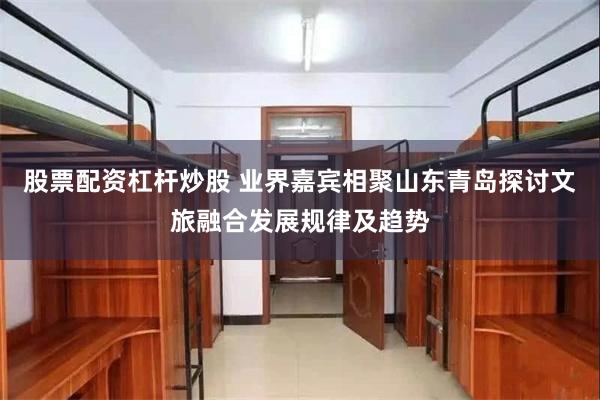 股票配资杠杆炒股 业界嘉宾相聚山东青岛探讨文旅融合发展规律及趋势