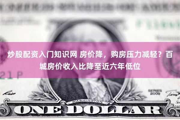 炒股配资入门知识网 房价降，购房压力减轻？百城房价收入比降至近六年低位