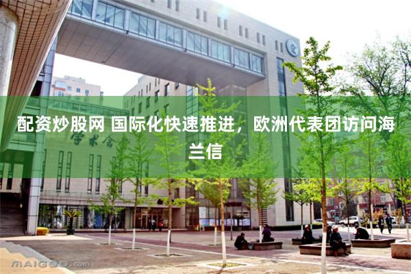 配资炒股网 国际化快速推进，欧洲代表团访问海兰信