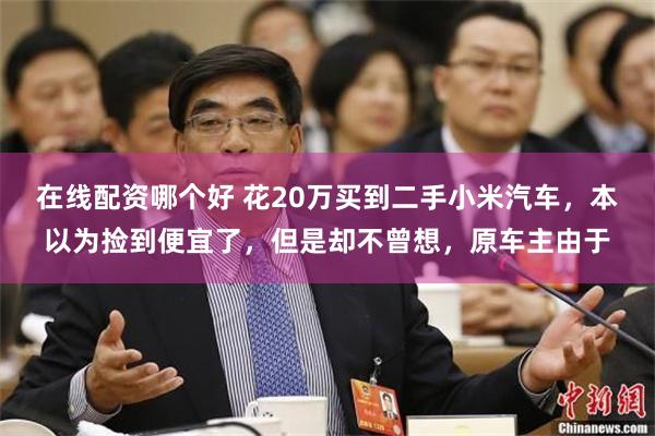 在线配资哪个好 花20万买到二手小米汽车，本以为捡到便宜了，但是却不曾想，原车主由于