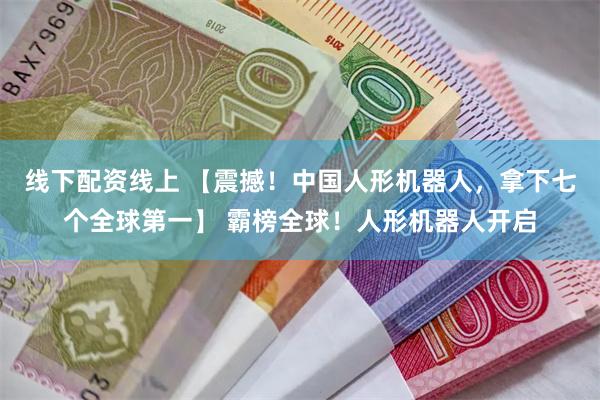 线下配资线上 【震撼！中国人形机器人，拿下七个全球第一】 霸榜全球！人形机器人开启