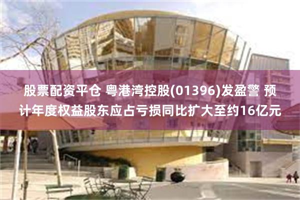 股票配资平仓 粤港湾控股(01396)发盈警 预计年度权益股东应占亏损同比扩大至约16亿元