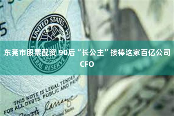 东莞市股票配资 90后“长公主”接棒这家百亿公司CFO
