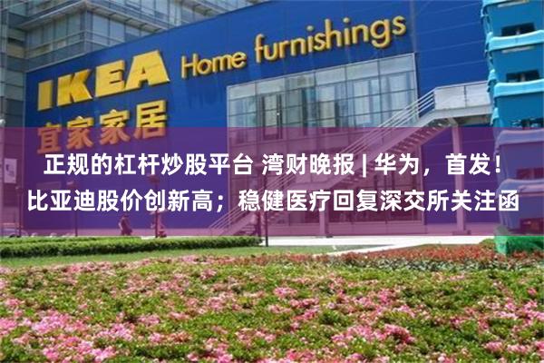 正规的杠杆炒股平台 湾财晚报 | 华为，首发！比亚迪股价创新高；稳健医疗回复深交所关注函