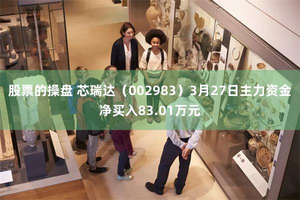 股票的操盘 芯瑞达（002983）3月27日主力资金净买入83.01万元