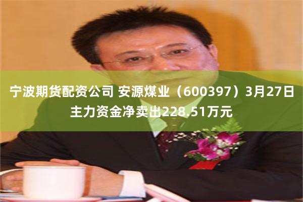 宁波期货配资公司 安源煤业（600397）3月27日主力资金净卖出228.51万元