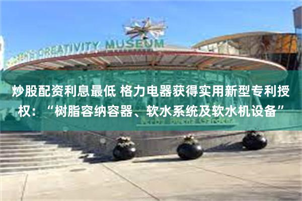 炒股配资利息最低 格力电器获得实用新型专利授权：“树脂容纳容器、软水系统及软水机设备”