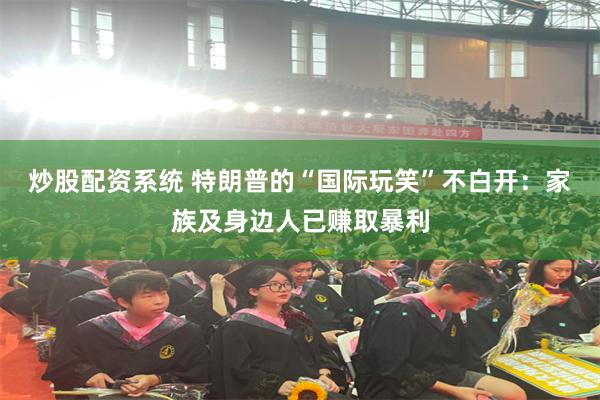 炒股配资系统 特朗普的“国际玩笑”不白开：家族及身边人已赚取暴利