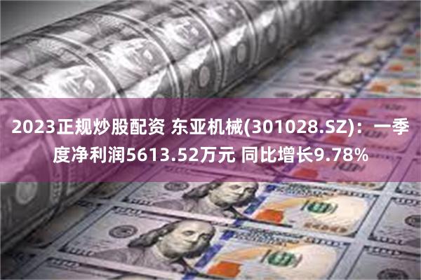 2023正规炒股配资 东亚机械(301028.SZ)：一季度净利润5613.52万元 同比增长9.78%