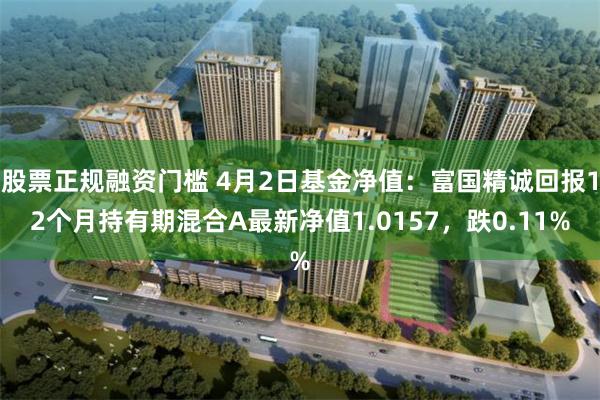 股票正规融资门槛 4月2日基金净值：富国精诚回报12个月持有期混合A最新净值1.0157，跌0.11%