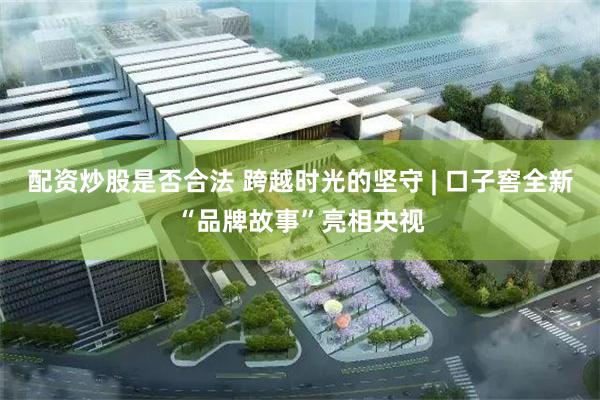 配资炒股是否合法 跨越时光的坚守 | 口子窖全新“品牌故事”亮相央视