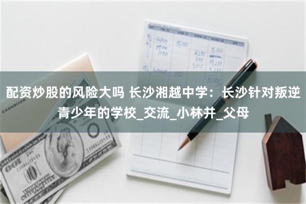 配资炒股的风险大吗 长沙湘越中学：长沙针对叛逆青少年的学校_交流_小林并_父母