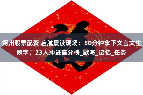 朔州股票配资 启航晨读现场：50分钟拿下文言文生僻字，23人冲进高分榜_默写_记忆_任务