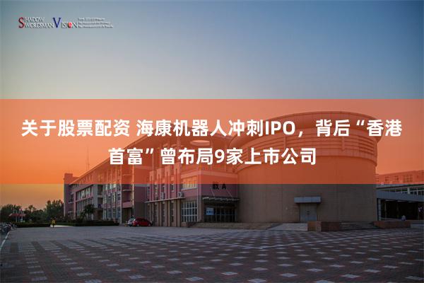 关于股票配资 海康机器人冲刺IPO，背后“香港首富”曾布局9家上市公司