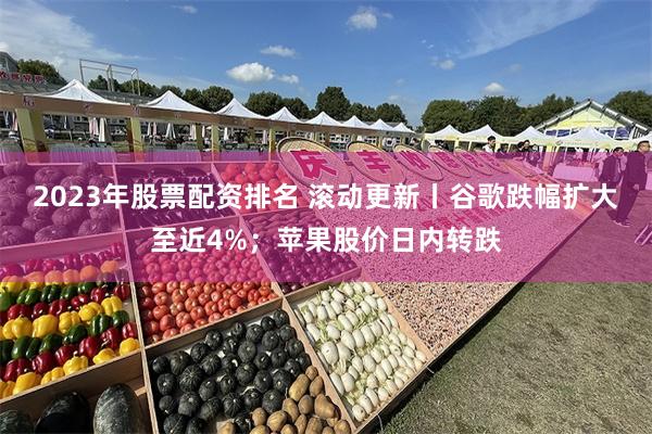 2023年股票配资排名 滚动更新丨谷歌跌幅扩大至近4%；苹果股价日内转跌