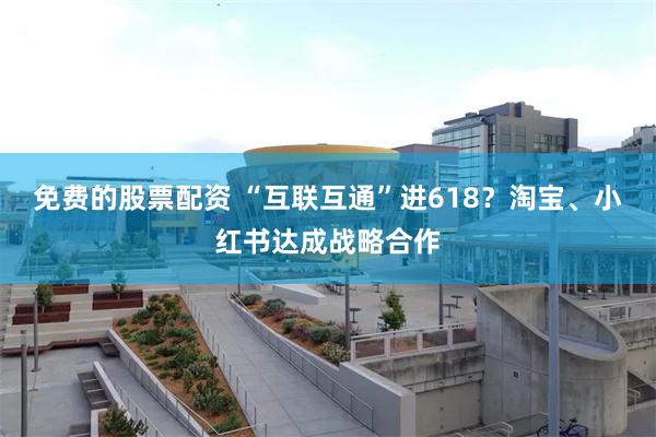 免费的股票配资 “互联互通”进618？淘宝、小红书达成战略合作