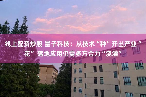 线上配资炒股 量子科技：从技术“种”开出产业“花” 落地应用仍需多方合力“浇灌”