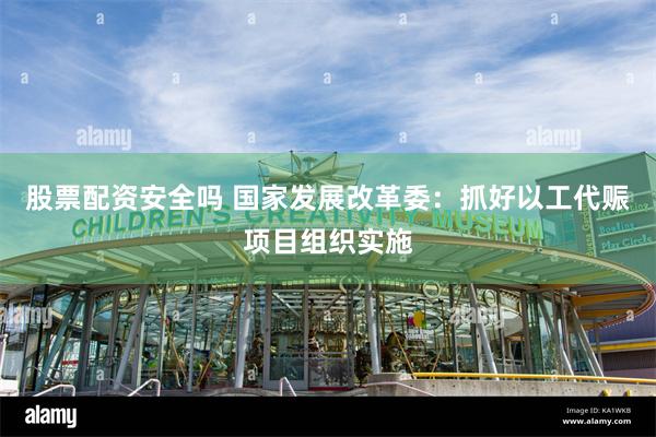 股票配资安全吗 国家发展改革委：抓好以工代赈项目组织实施