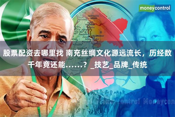 股票配资去哪里找 南充丝绸文化源远流长，历经数千年竟还能……？_技艺_品牌_传统