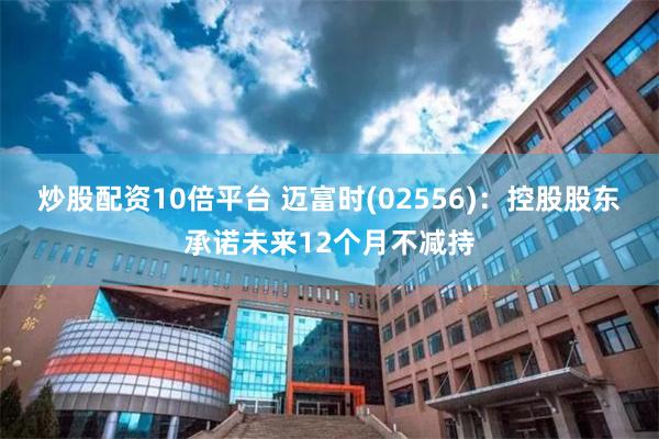 炒股配资10倍平台 迈富时(02556)：控股股东承诺未来12个月不减持