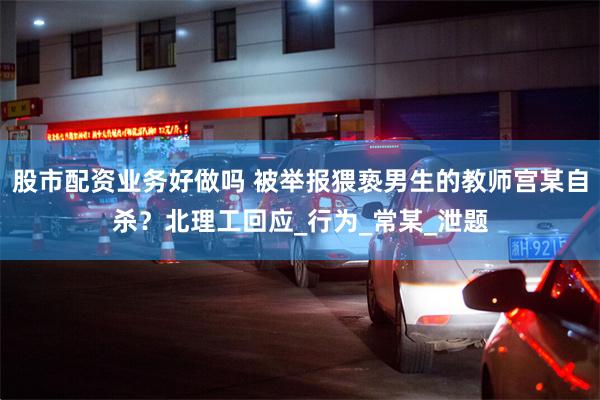 股市配资业务好做吗 被举报猥亵男生的教师宫某自杀？北理工回应_行为_常某_泄题