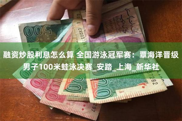 融资炒股利息怎么算 全国游泳冠军赛：覃海洋晋级男子100米蛙泳决赛_安踏_上海_新华社