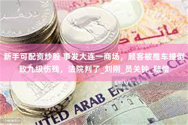 新手可配资炒股 事发大连一商场，顾客被推车撞倒致九级伤残，法院判了_刘刚_员关钟_赔偿