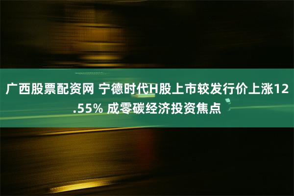 广西股票配资网 宁德时代H股上市较发行价上涨12.55% 成零碳经济投资焦点