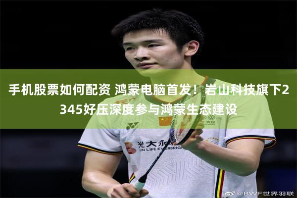 手机股票如何配资 鸿蒙电脑首发！岩山科技旗下2345好压深度参与鸿蒙生态建设