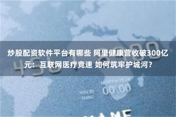 炒股配资软件平台有哪些 阿里健康营收破300亿元：互联网医疗竞速 如何筑牢护城河？
