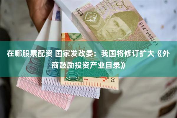 在哪股票配资 国家发改委：我国将修订扩大《外商鼓励投资产业目录》