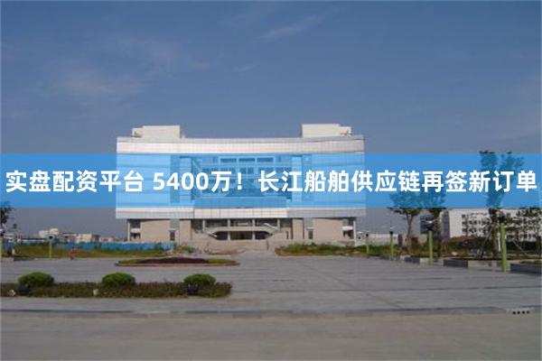 实盘配资平台 5400万！长江船舶供应链再签新订单