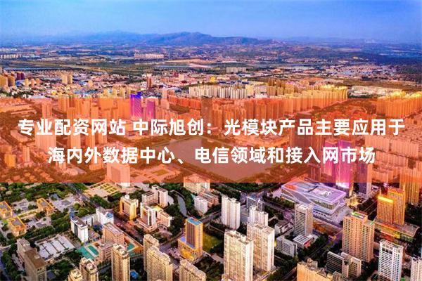 专业配资网站 中际旭创：光模块产品主要应用于海内外数据中心、电信领域和接入网市场