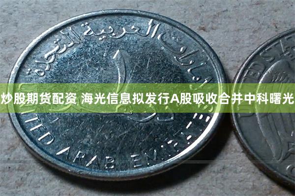 炒股期货配资 海光信息拟发行A股吸收合并中科曙光