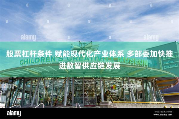 股票杠杆条件 赋能现代化产业体系 多部委加快推进数智供应链发展