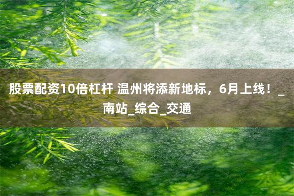股票配资10倍杠杆 温州将添新地标，6月上线！_南站_综合_交通