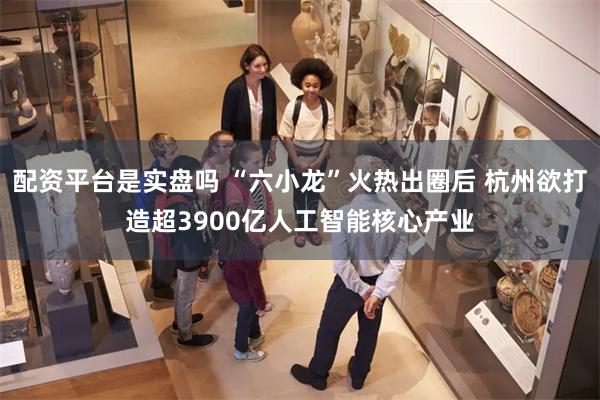 配资平台是实盘吗 “六小龙”火热出圈后 杭州欲打造超3900亿人工智能核心产业