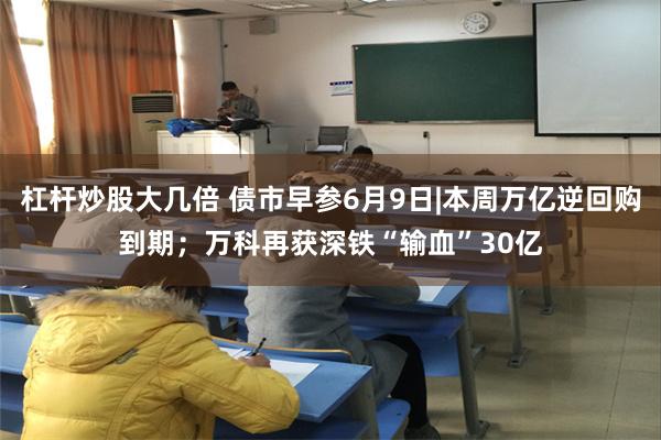 杠杆炒股大几倍 债市早参6月9日|本周万亿逆回购到期；万科再获深铁“输血”30亿