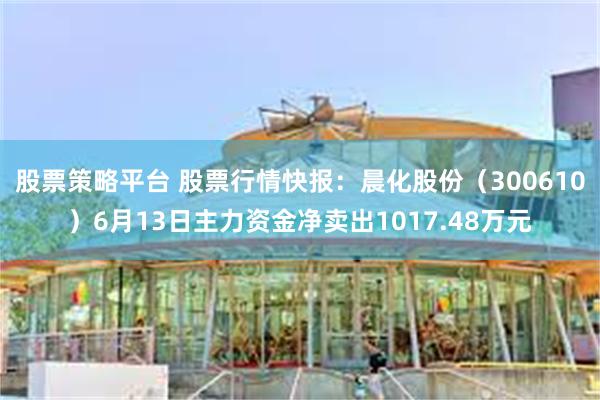 股票策略平台 股票行情快报：晨化股份（300610）6月13日主力资金净卖出1017.48万元