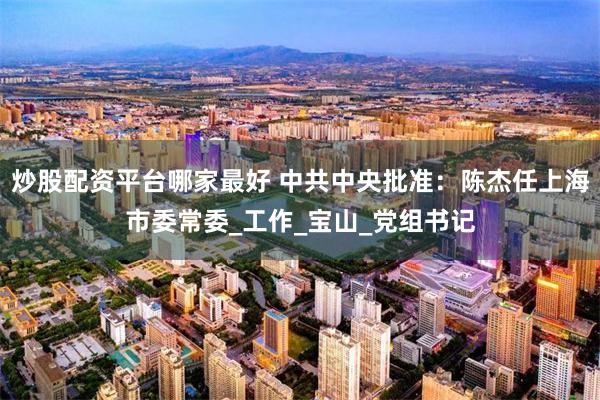 炒股配资平台哪家最好 中共中央批准：陈杰任上海市委常委_工作_宝山_党组书记