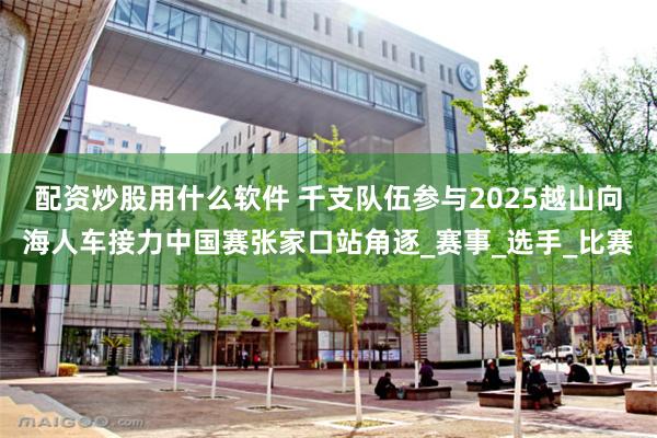 配资炒股用什么软件 千支队伍参与2025越山向海人车接力中国赛张家口站角逐_赛事_选手_比赛