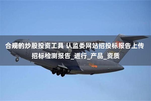 合规的炒股投资工具 认监委网站招投标报告上传 招标检测报告_进行_产品_资质
