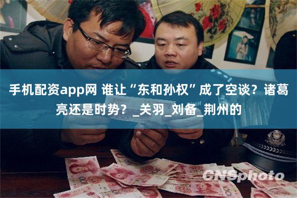 手机配资app网 谁让“东和孙权”成了空谈？诸葛亮还是时势？_关羽_刘备_荆州的