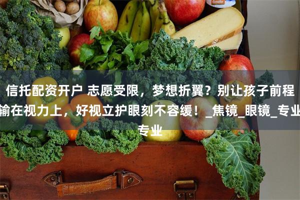信托配资开户 志愿受限，梦想折翼？别让孩子前程输在视力上，好视立护眼刻不容缓！_焦镜_眼镜_专业