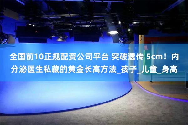 全国前10正规配资公司平台 突破遗传 5cm！内分泌医生私藏的黄金长高方法_孩子_儿童_身高