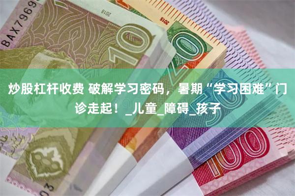 炒股杠杆收费 破解学习密码，暑期“学习困难”门诊走起！_儿童_障碍_孩子