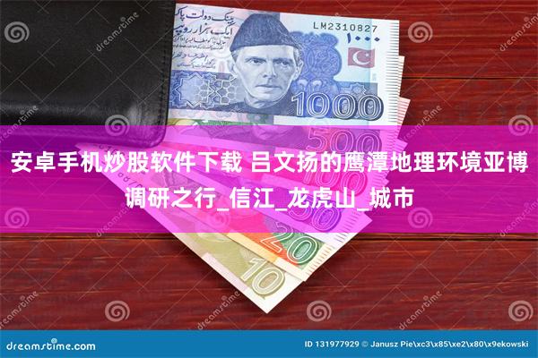 安卓手机炒股软件下载 吕文扬的鹰潭地理环境亚博调研之行_信江_龙虎山_城市