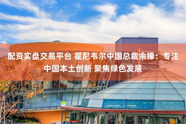 配资实盘交易平台 霍尼韦尔中国总裁余锋：专注中国本土创新 聚焦绿色发展