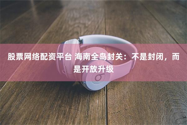 股票网络配资平台 海南全岛封关：不是封闭，而是开放升级