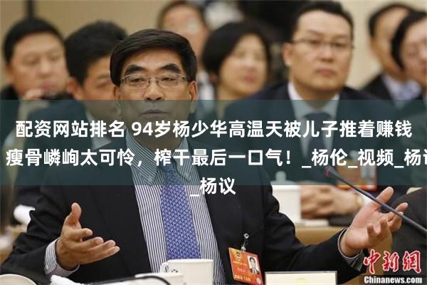 配资网站排名 94岁杨少华高温天被儿子推着赚钱，瘦骨嶙峋太可怜，榨干最后一口气！_杨伦_视频_杨议